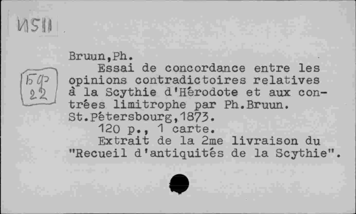 ﻿ИЯІ
Bruun,Ph.
Essai de concordance entre les opinions contradictoires relatives à la Scythie d'Hérodote et aux contrées limitrophe par Ph.Bruun. St.Pétersbourg,1873.
120 p., 1 carte.
Extrait de la 2me livraison du ’’Recueil d'antiquités de la Scythie”.